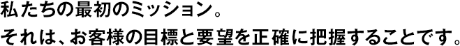 私たちの最初のミッション。それは、お客様の目標(biāo)と要望を正確に把握することです。