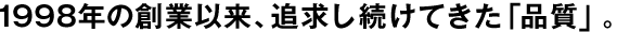 1998年の創(chuàng)業(yè)以來、追求し続けてきた「品質」。