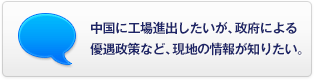 中國(guó)に工場(chǎng)進(jìn)出したいが、政府による優(yōu)遇政策など、現(xiàn)地の情報(bào)が知りたい。