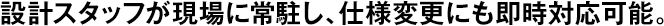 設(shè)計(jì)スタッフが現(xiàn)場(chǎng)に常駐し、仕様変更にも即時(shí)対応可能。
