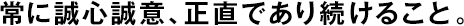 常に誠心誠意、正直であり続けること。
