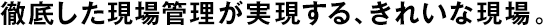 徹底した現(xiàn)場管理が実現(xiàn)する、きれいな現(xiàn)場。