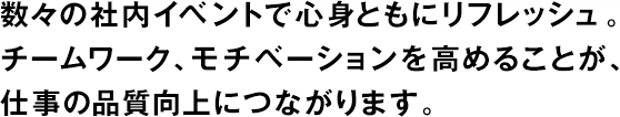 數(shù)々の社內(nèi)イベントで心身ともにリフレッシュ。チームワーク、モチベーションを高めることが、仕事の品質(zhì)向上につながります。