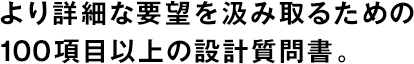 より詳細(xì)な要望を汲み取るための100項(xiàng)目以上の設(shè)計(jì)質(zhì)問書。