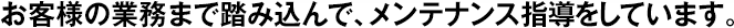 お客様の業(yè)務(wù)まで踏み込んで、メンテナンス指導(dǎo)をしています。
