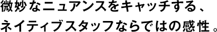微妙なニュアンスをキャッチする、ネイティブスタッフならではの感性。
